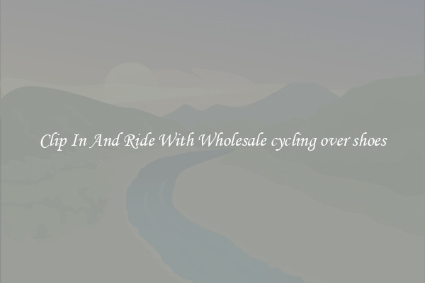 Clip In And Ride With Wholesale cycling over shoes