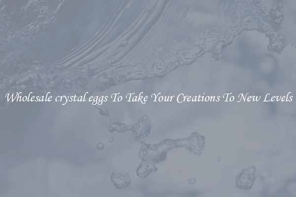 Wholesale crystal eggs To Take Your Creations To New Levels